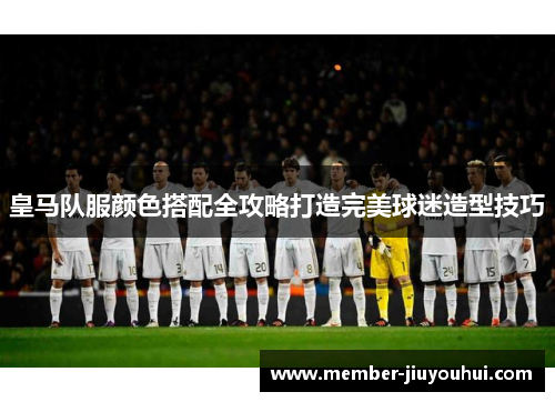 皇马队服颜色搭配全攻略打造完美球迷造型技巧