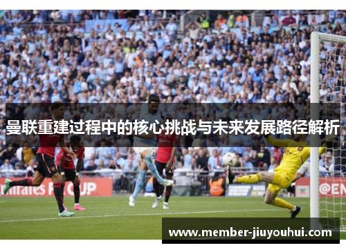 曼联重建过程中的核心挑战与未来发展路径解析