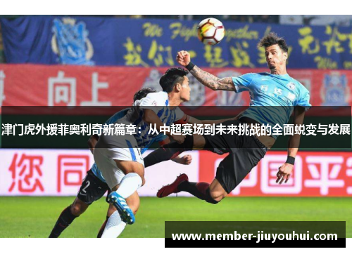 津门虎外援菲奥利奇新篇章：从中超赛场到未来挑战的全面蜕变与发展