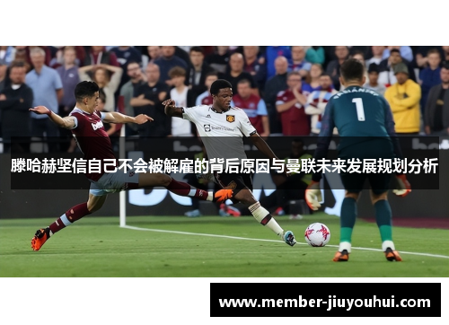 滕哈赫坚信自己不会被解雇的背后原因与曼联未来发展规划分析