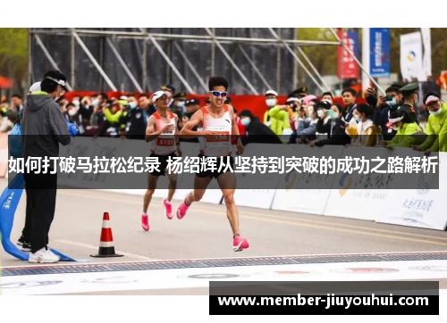 如何打破马拉松纪录 杨绍辉从坚持到突破的成功之路解析