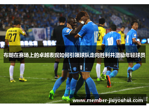 布朗在赛场上的卓越表现如何引领球队走向胜利并激励年轻球员 布朗在赛场上的卓越表现如何引领球队走向胜利并激励年轻球员