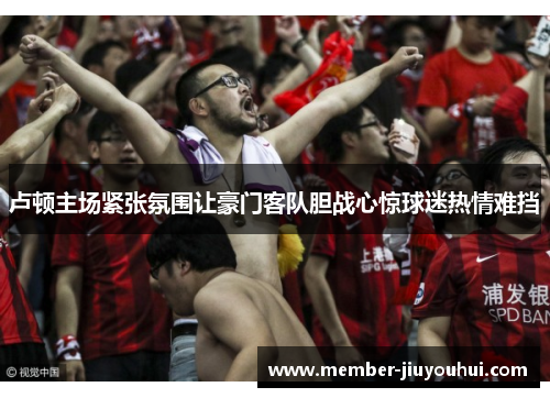 卢顿主场紧张氛围让豪门客队胆战心惊球迷热情难挡