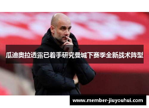 瓜迪奥拉透露已着手研究曼城下赛季全新战术阵型