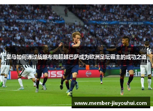 皇马如何通过战略布局超越巴萨成为欧洲足坛霸主的成功之道