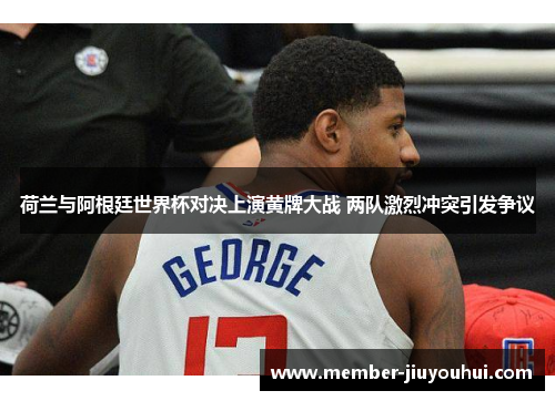 荷兰与阿根廷世界杯对决上演黄牌大战 两队激烈冲突引发争议