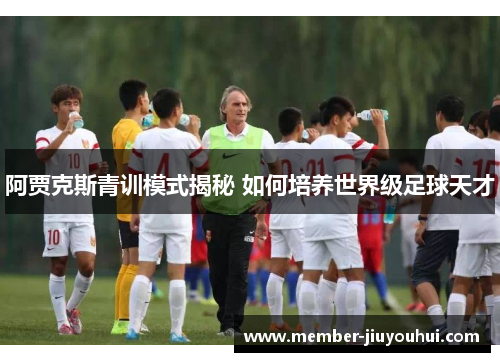 阿贾克斯青训模式揭秘 如何培养世界级足球天才 阿贾克斯青训模式揭秘 如何培养世界级足球天才