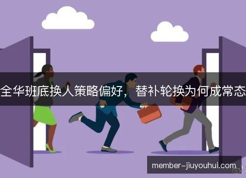 全华班底换人策略偏好，替补轮换为何成常态